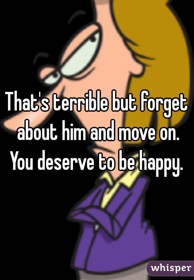 That's terrible but forget about him and move on. You deserve to be happy. 