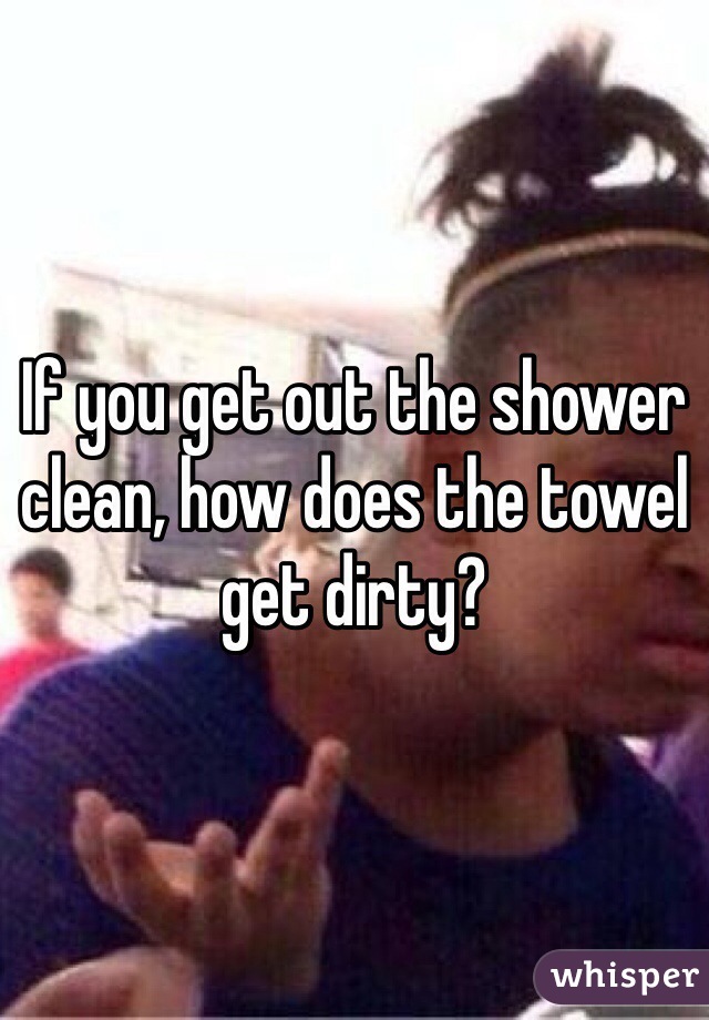 If you get out the shower clean, how does the towel get dirty?