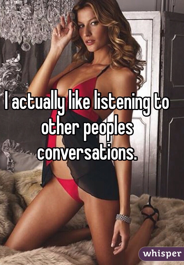 I actually like listening to other peoples conversations. 