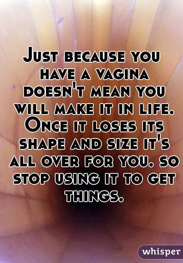 Just because you have a vagina doesn't mean you will make it in life. Once it loses its shape and size it's all over for you. so stop using it to get things.