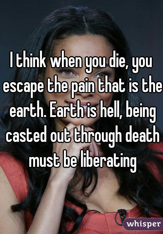 I think when you die, you escape the pain that is the earth. Earth is hell, being casted out through death must be liberating