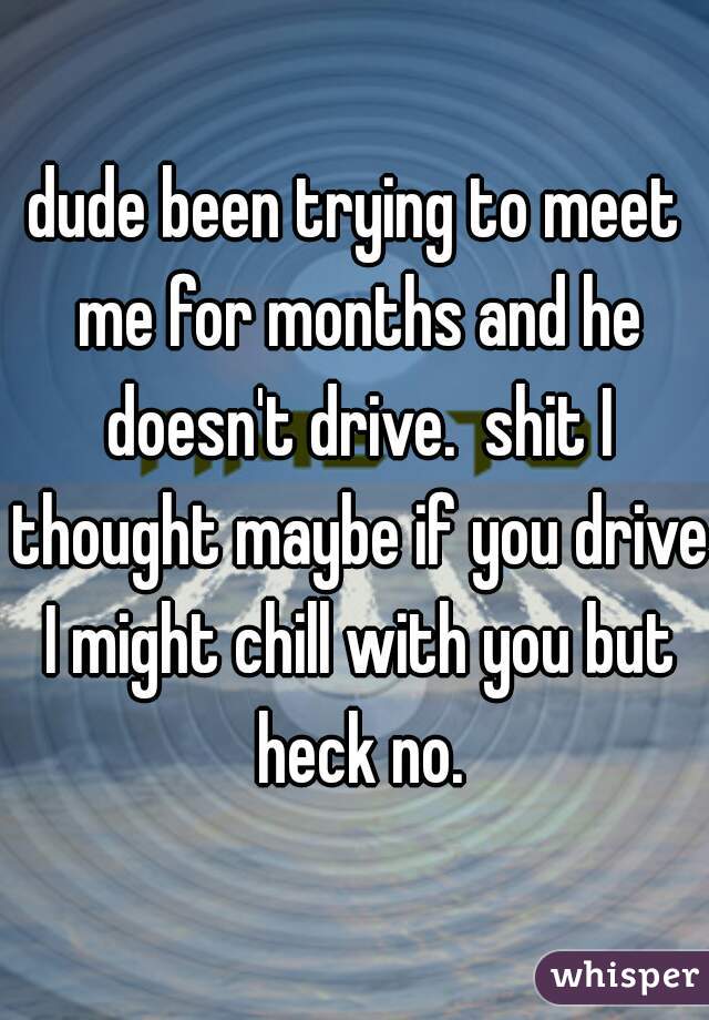 dude been trying to meet me for months and he doesn't drive.  shit I thought maybe if you drive I might chill with you but heck no.
