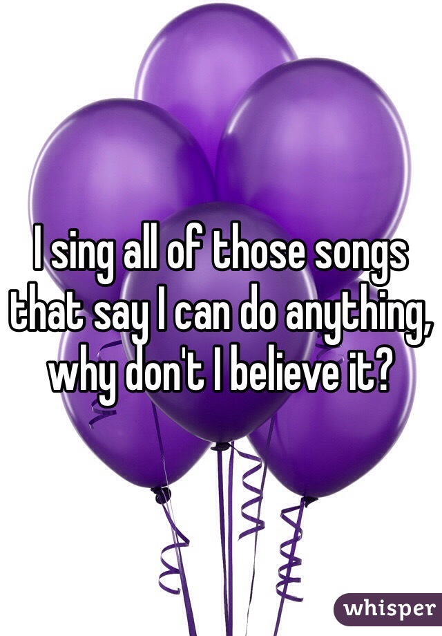 I sing all of those songs that say I can do anything, why don't I believe it?
