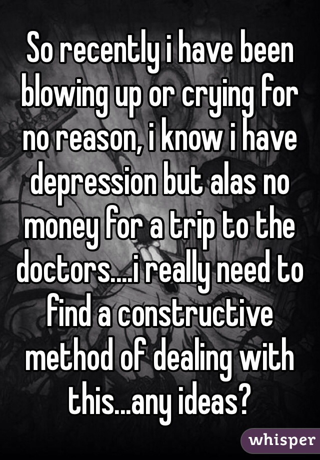 So recently i have been blowing up or crying for no reason, i know i have depression but alas no money for a trip to the doctors....i really need to find a constructive method of dealing with this...any ideas? 