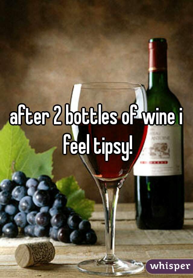 after 2 bottles of wine i feel tipsy!