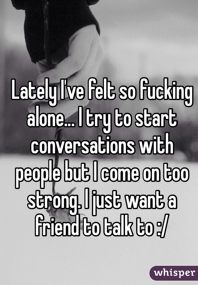 Lately I've felt so fucking alone... I try to start conversations with people but I come on too strong. I just want a friend to talk to :/