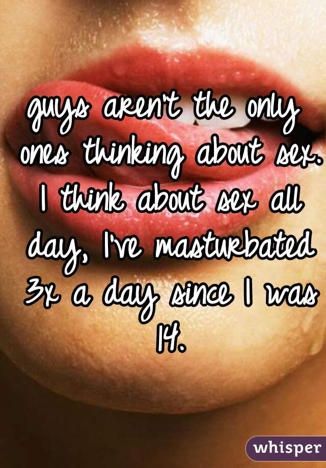 guys aren't the only ones thinking about sex. I think about sex all day, I've masturbated 3x a day since I was 14.