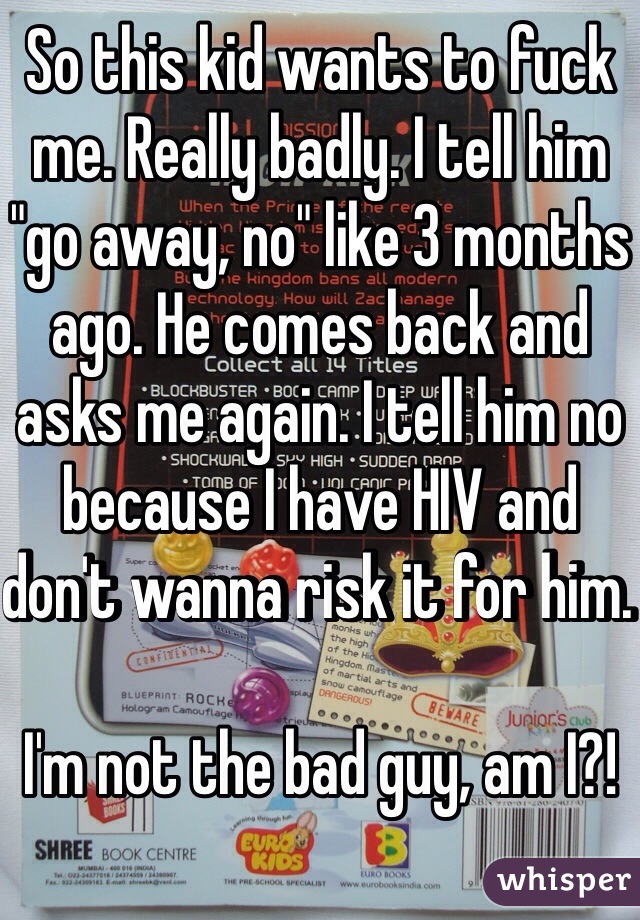 So this kid wants to fuck me. Really badly. I tell him "go away, no" like 3 months ago. He comes back and asks me again. I tell him no because I have HIV and don't wanna risk it for him. 

I'm not the bad guy, am I?! 