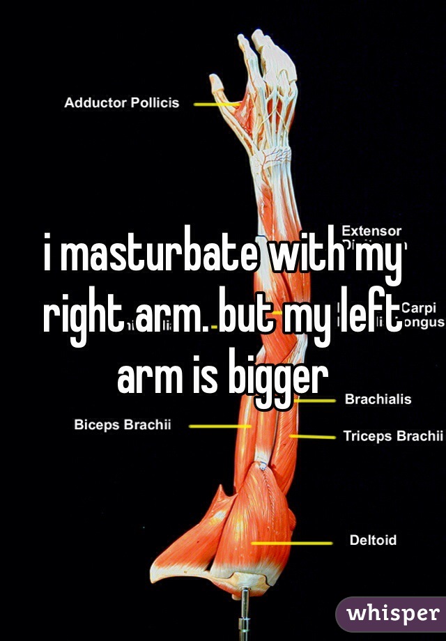 i masturbate with my right arm. but my left arm is bigger