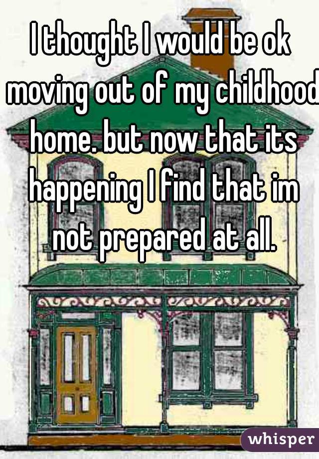 I thought I would be ok moving out of my childhood home. but now that its happening I find that im not prepared at all.