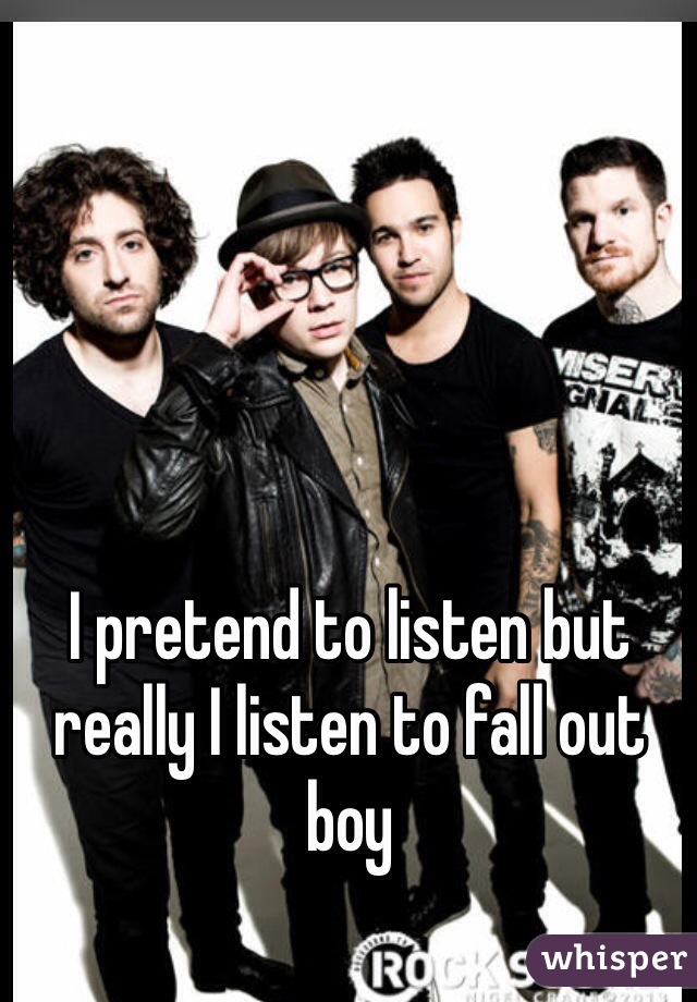 I pretend to listen but really I listen to fall out boy