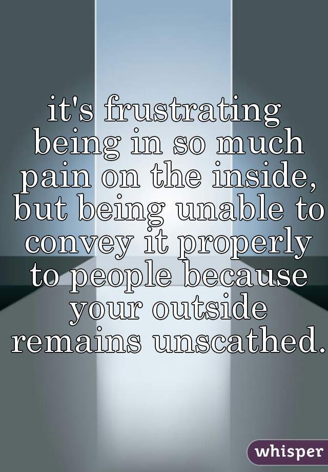 it's frustrating being in so much pain on the inside, but being unable to convey it properly to people because your outside remains unscathed. 
