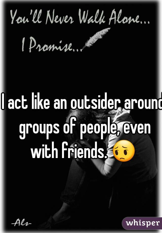 I act like an outsider around groups of people, even with friends. 😔  