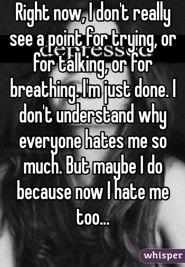 Right now, I don't really see a point for trying, or for talking, or for breathing. I'm just done. I don't understand why everyone hates me so much. But maybe I do because now I hate me too...