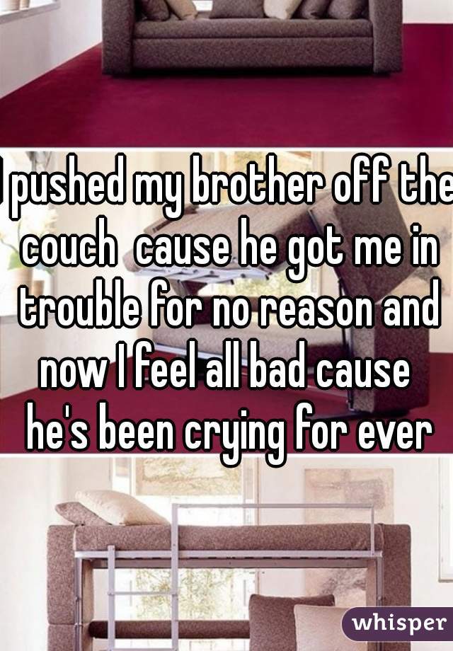 I pushed my brother off the couch  cause he got me in trouble for no reason and now I feel all bad cause  he's been crying for ever