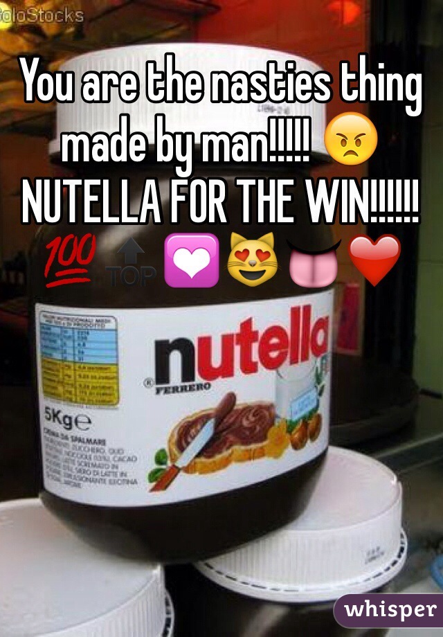 You are the nasties thing made by man!!!!! 😠 NUTELLA FOR THE WIN!!!!!! 💯🔝💟😻👅❤️