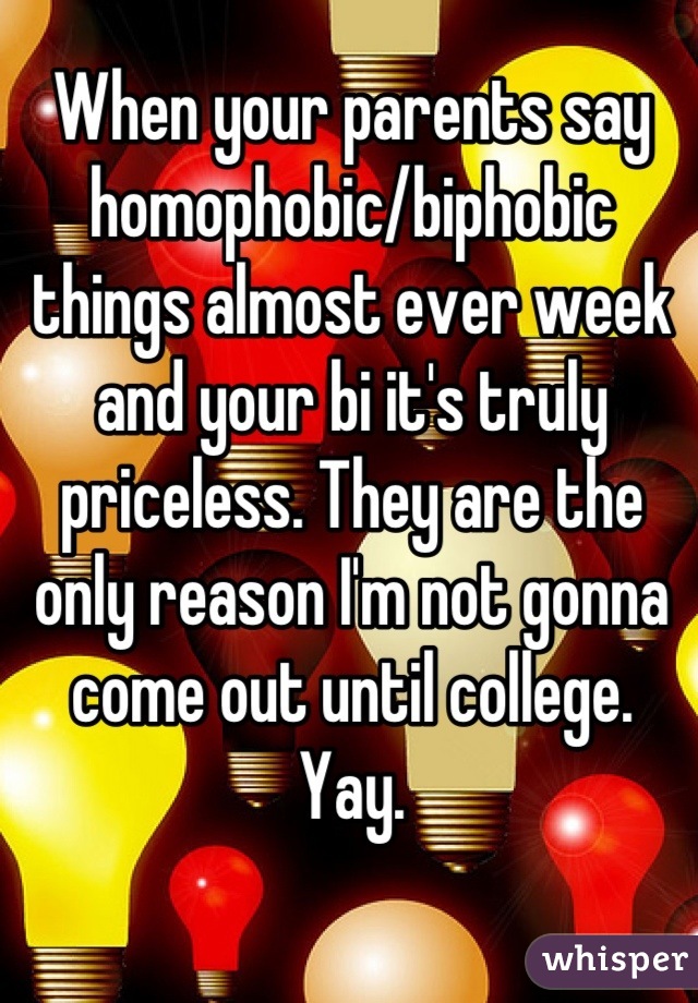 When your parents say homophobic/biphobic things almost ever week and your bi it's truly priceless. They are the only reason I'm not gonna come out until college. Yay.
