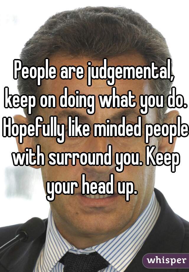 People are judgemental, keep on doing what you do. Hopefully like minded people with surround you. Keep your head up.  