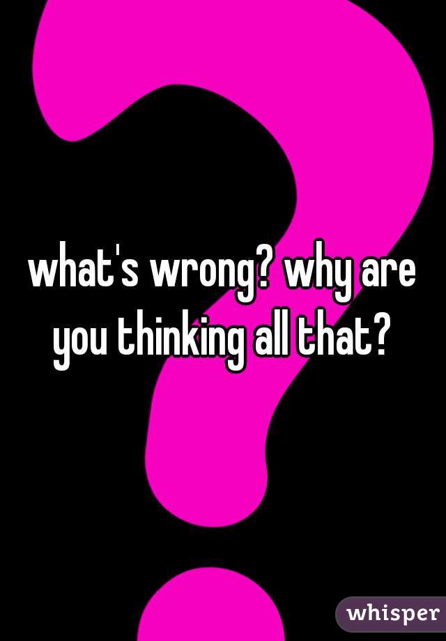 what's wrong? why are you thinking all that? 