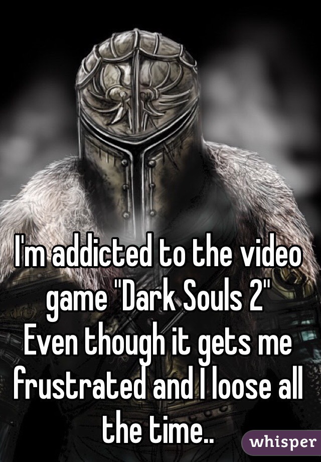 I'm addicted to the video game "Dark Souls 2"
Even though it gets me frustrated and I loose all the time.. 