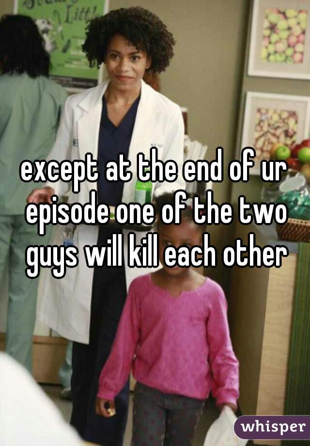 except at the end of ur episode one of the two guys will kill each other