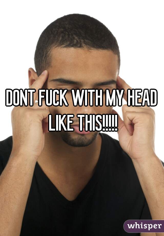 DONT FUCK WITH MY HEAD LIKE THIS!!!!!