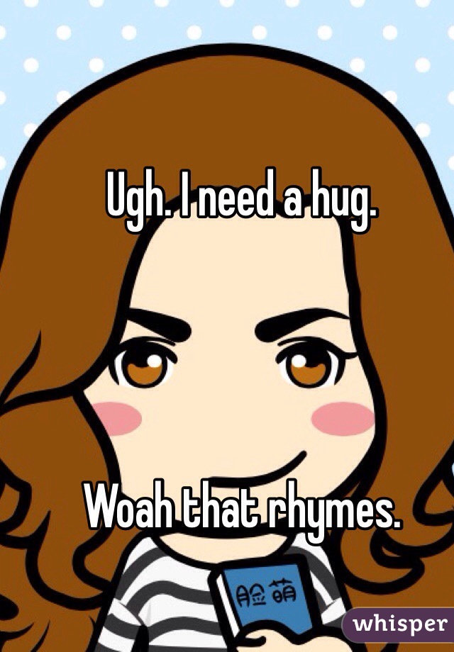 Ugh. I need a hug.




Woah that rhymes. 