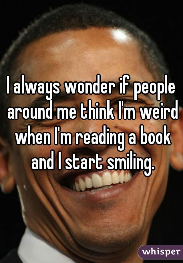 I always wonder if people around me think I'm weird when I'm reading a book and I start smiling.