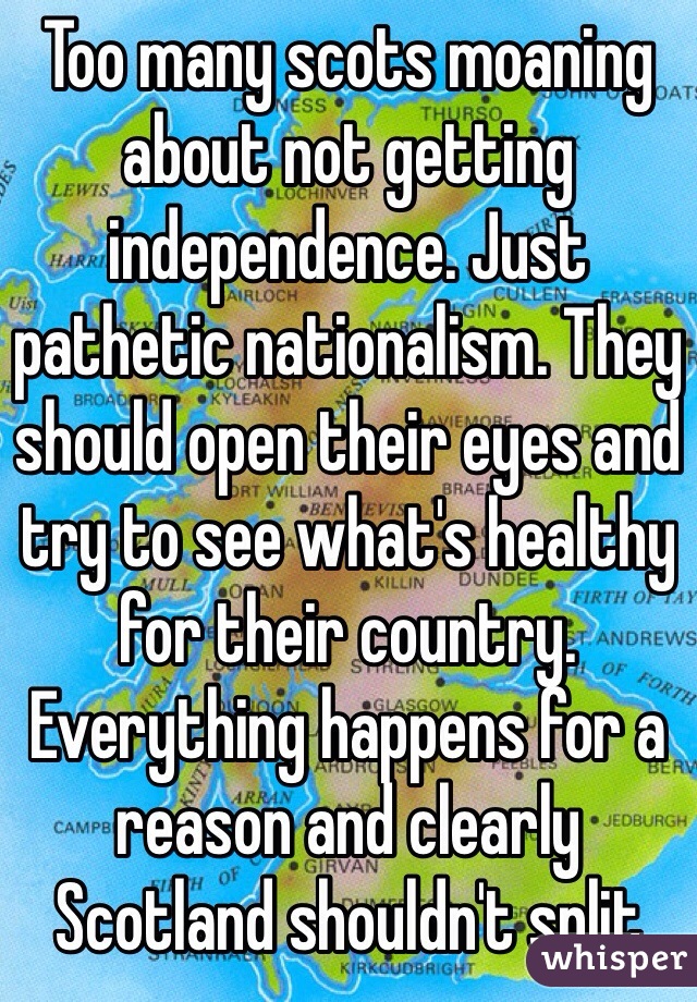 Too many scots moaning about not getting independence. Just pathetic nationalism. They should open their eyes and try to see what's healthy for their country. Everything happens for a reason and clearly Scotland shouldn't split