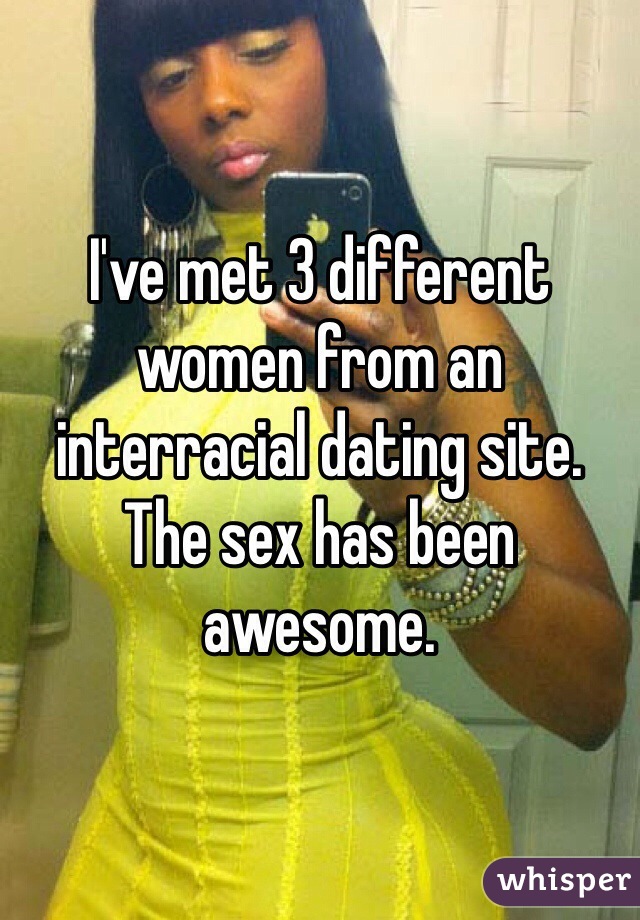 I've met 3 different women from an interracial dating site. The sex has been awesome.