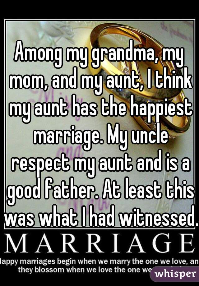 Among my grandma, my mom, and my aunt, I think my aunt has the happiest marriage. My uncle respect my aunt and is a good father. At least this was what I had witnessed.