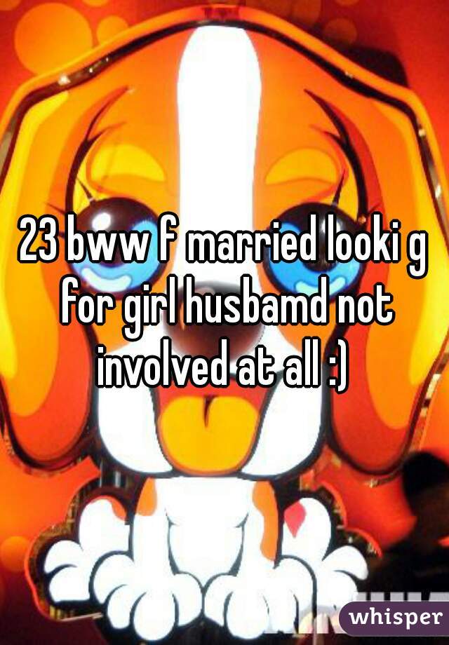 23 bww f married looki g for girl husbamd not involved at all :) 