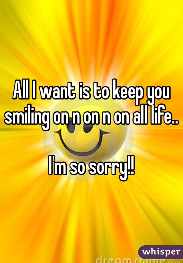 All I want is to keep you smiling on n on n on all life.. 

I'm so sorry!! 