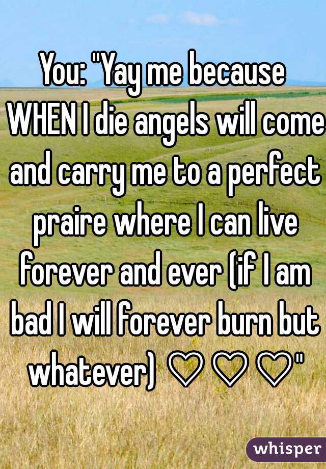 You: "Yay me because WHEN I die angels will come and carry me to a perfect praire where I can live forever and ever (if I am bad I will forever burn but whatever) ♡♡♡"