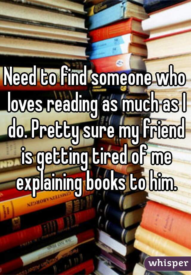 Need to find someone who loves reading as much as I do. Pretty sure my friend is getting tired of me explaining books to him.