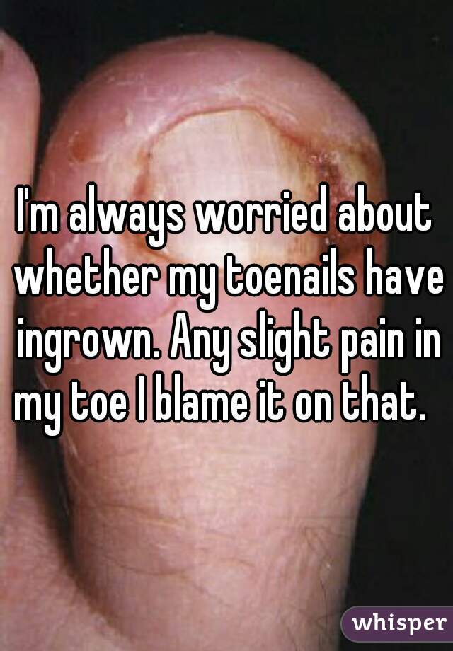 I'm always worried about whether my toenails have ingrown. Any slight pain in my toe I blame it on that.  