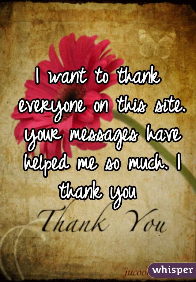 I want to thank everyone on this site. your messages have helped me so much. I thank you 