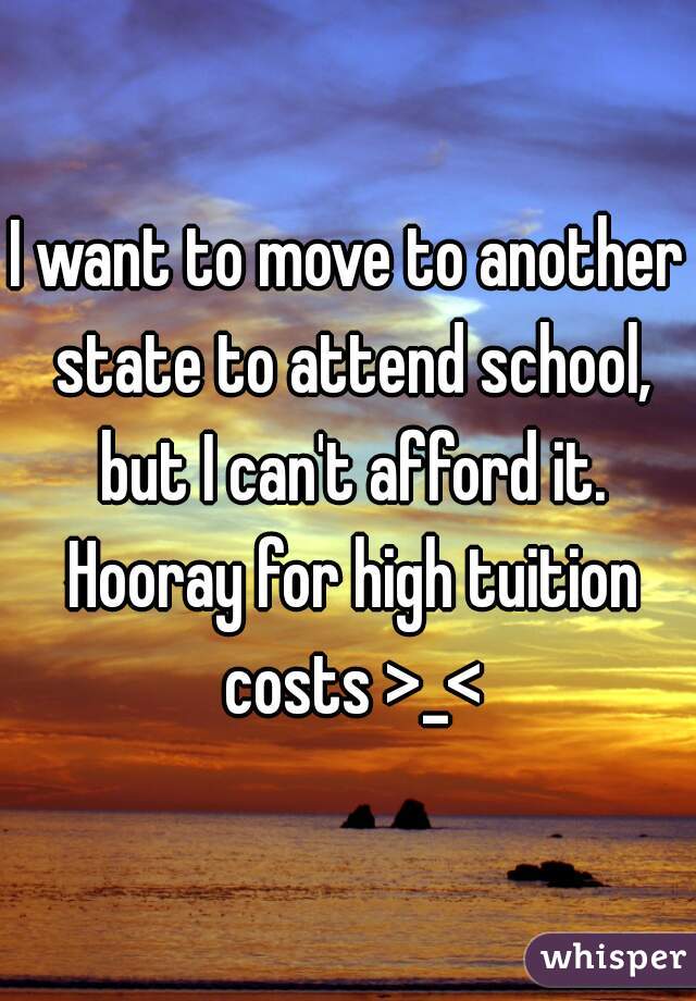 I want to move to another state to attend school, but I can't afford it. Hooray for high tuition costs >_<