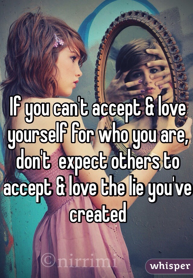 If you can't accept & love yourself for who you are, don't  expect others to accept & love the lie you've created
