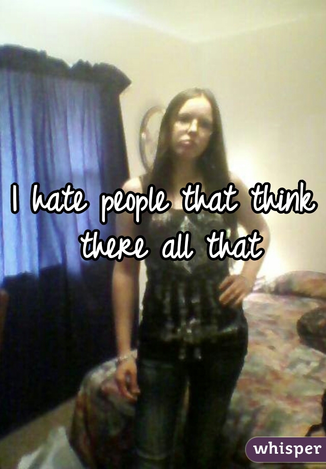 I hate people that think there all that