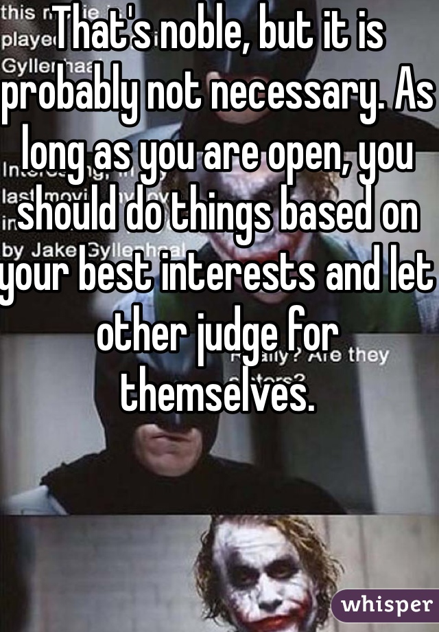 That's noble, but it is probably not necessary. As long as you are open, you should do things based on your best interests and let other judge for themselves.