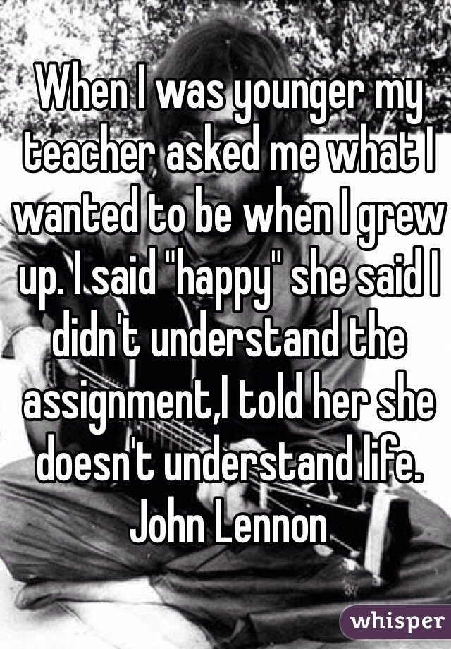 When I was younger my teacher asked me what I wanted to be when I grew up. I said "happy" she said I didn't understand the assignment,I told her she doesn't understand life. John Lennon 