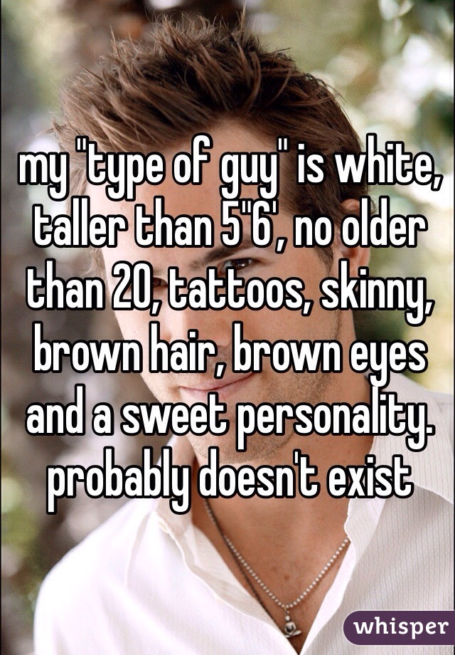 my "type of guy" is white, taller than 5"6', no older than 20, tattoos, skinny, brown hair, brown eyes and a sweet personality.
probably doesn't exist