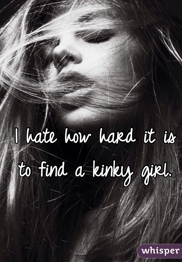 I hate how hard it is to find a kinky girl.