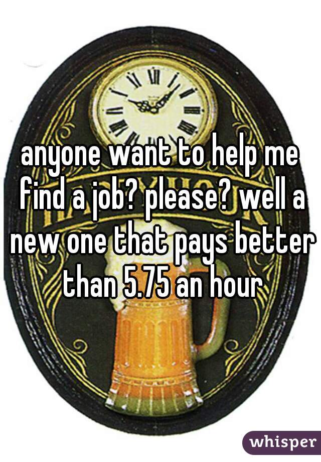 anyone want to help me find a job? please? well a new one that pays better than 5.75 an hour