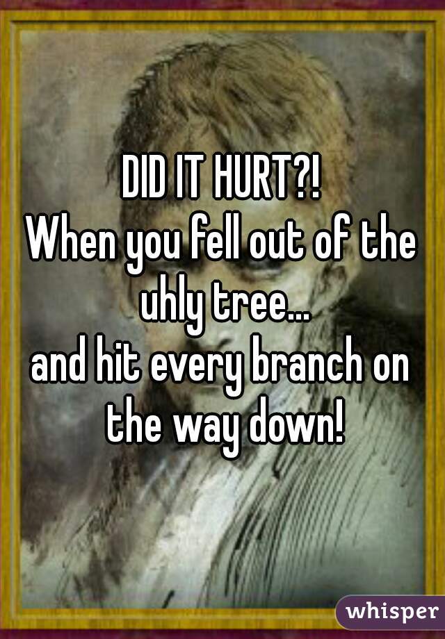 DID IT HURT?!
When you fell out of the uhly tree...
and hit every branch on the way down!