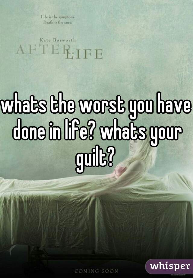whats the worst you have done in life? whats your guilt? 
