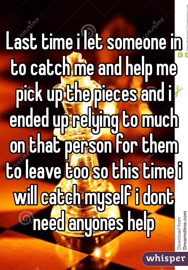 Last time i let someone in to catch me and help me pick up the pieces and i ended up relying to much on that person for them to leave too so this time i will catch myself i dont need anyones help