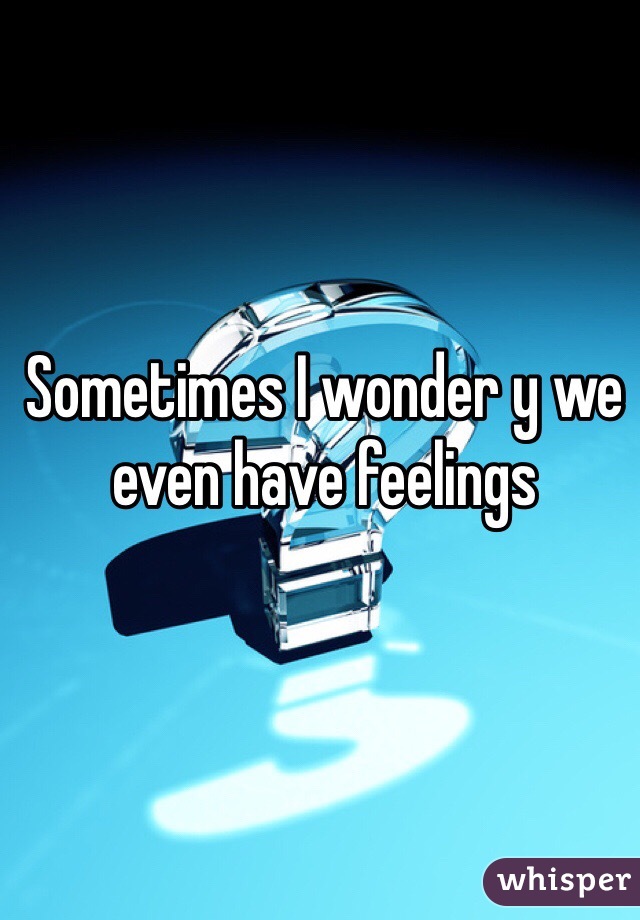 Sometimes I wonder y we even have feelings 