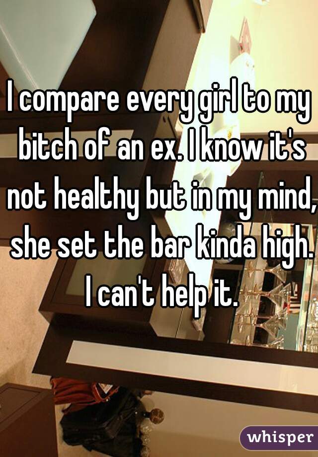 I compare every girl to my bitch of an ex. I know it's not healthy but in my mind, she set the bar kinda high. I can't help it.
